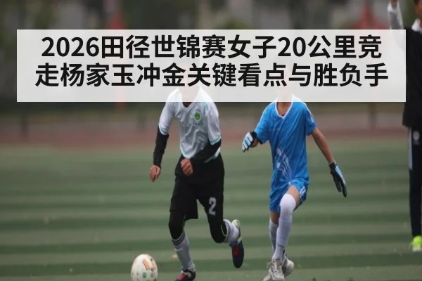 2026田径世锦赛女子20公里竞走杨家玉冲金关键看点与胜负手