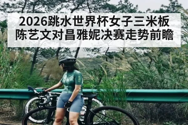 2026跳水世界杯女子三米板陈艺文对昌雅妮决赛走势前瞻