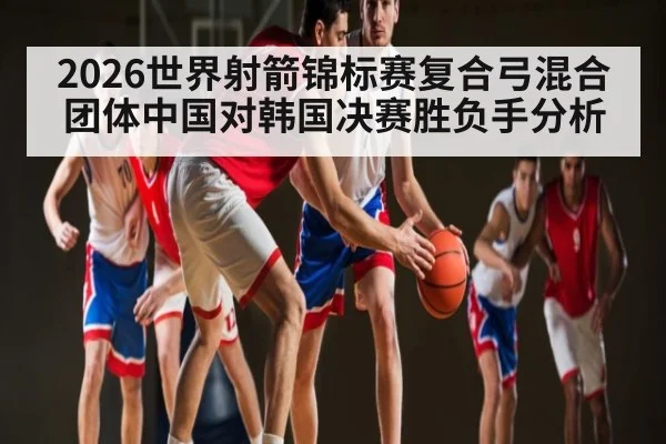 2026世界射箭锦标赛复合弓混合团体中国对韩国决赛胜负手分析