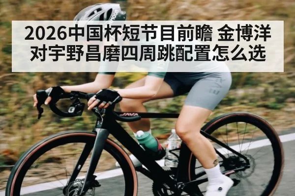 2026中国杯短节目前瞻 金博洋对宇野昌磨四周跳配置怎么选